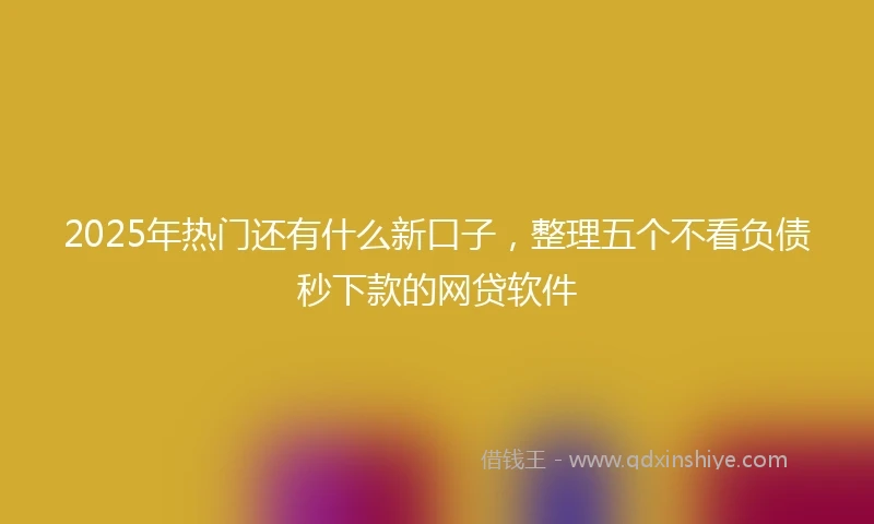 2025年热门还有什么新口子，整理五个不看负债秒下款的网贷软件