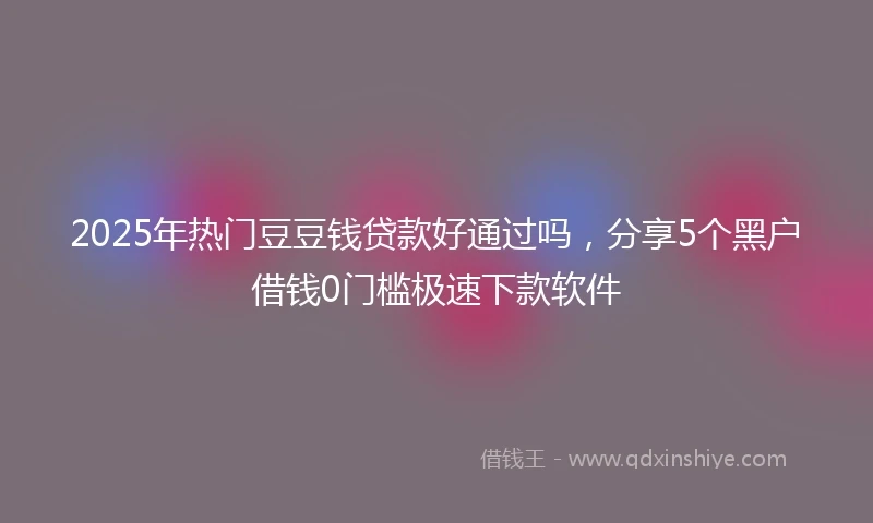 2025年热门豆豆钱贷款好通过吗，分享5个黑户借钱0门槛极速下款软件