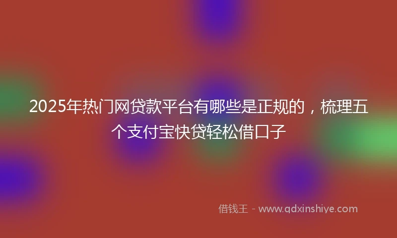 2025年热门网贷款平台有哪些是正规的，梳理五个支付宝快贷轻松借口子