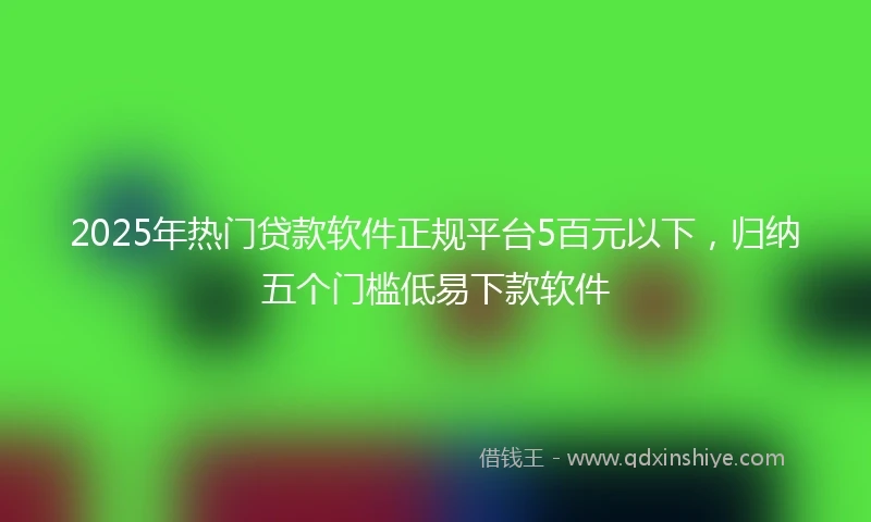 2025年热门贷款软件正规平台5百元以下，归纳五个门槛低易下款软件
