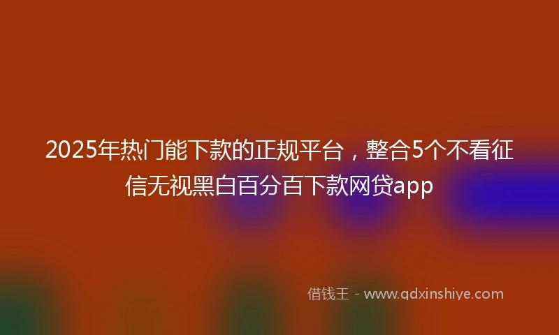 2025年热门能下款的正规平台，整合5个不看征信无视黑白百分百下款网贷app