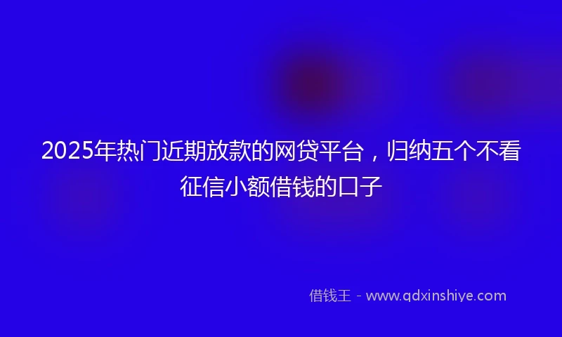 2025年热门近期放款的网贷平台，归纳五个不看征信小额借钱的口子
