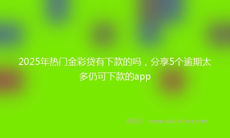 2025年热门金彩贷有下款的吗，分享5个逾期太多仍可下款的app