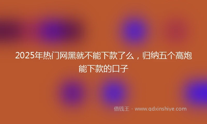 2025年热门网黑就不能下款了么，归纳五个高炮能下款的口子