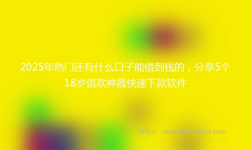 2025年热门还有什么口子能借到钱的，分享5个18岁借款神器快速下款软件