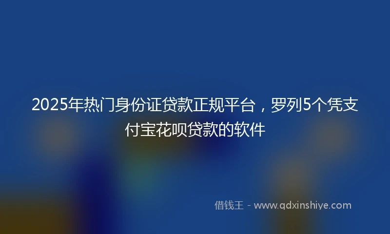 2025年热门身份证贷款正规平台，罗列5个凭支付宝花呗贷款的软件