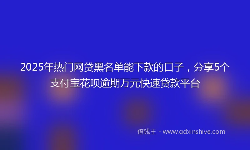2025年热门网贷黑名单能下款的口子，分享5个支付宝花呗逾期万元快速贷款平台