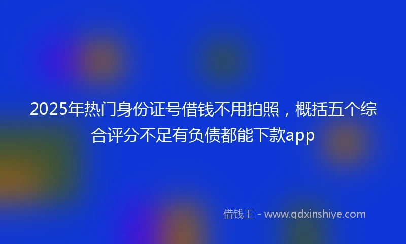2025年热门身份证号借钱不用拍照，概括五个综合评分不足有负债都能下款app