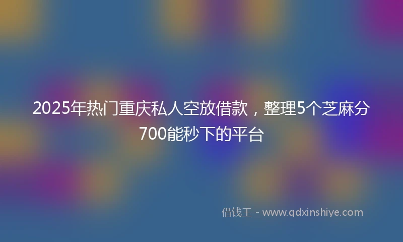 2025年热门重庆私人空放借款，整理5个芝麻分700能秒下的平台