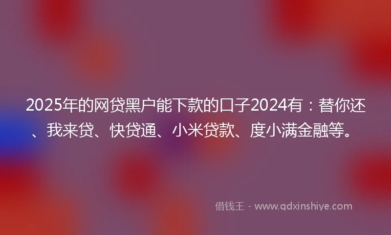 2025年的网贷黑户能下款的口子2024有：替你还、我来贷、快贷通、小米贷款、度小满金融等。