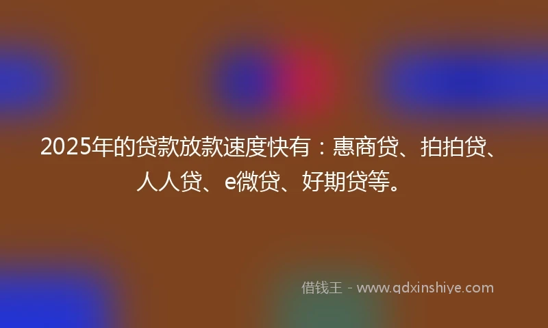 2025年的贷款放款速度快有：惠商贷、拍拍贷、人人贷、e微贷、好期贷等。