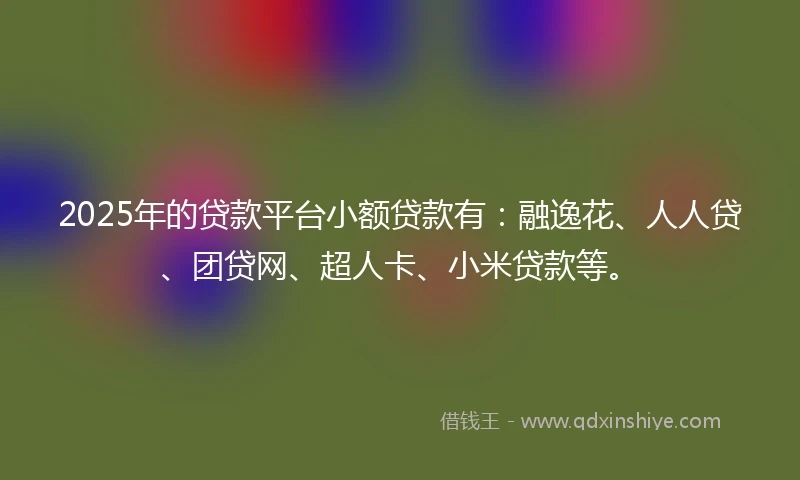 2025年的贷款平台小额贷款有：融逸花、人人贷、团贷网、超人卡、小米贷款等。