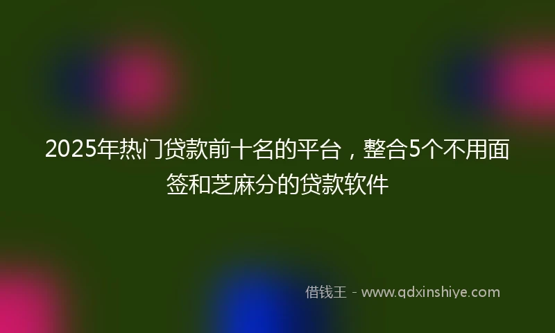 2025年热门贷款前十名的平台，整合5个不用面签和芝麻分的贷款软件