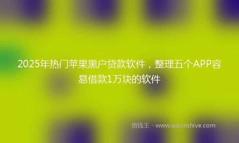2025年热门苹果黑户贷款软件，整理五个APP容易借款1万块的软件