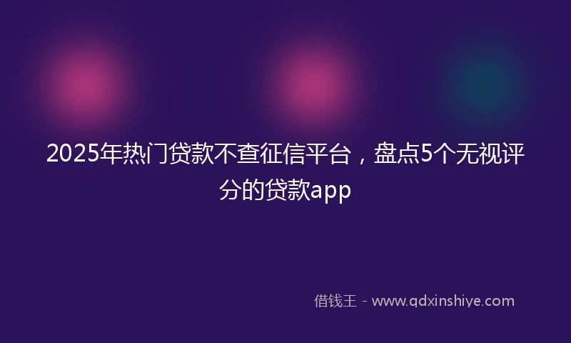 2025年热门贷款不查征信平台，盘点5个无视评分的贷款app