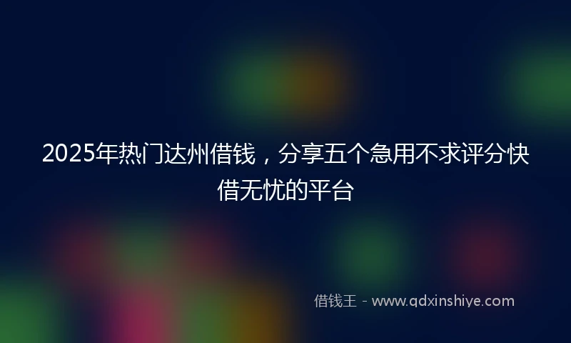 2025年热门达州借钱，分享五个急用不求评分快借无忧的平台