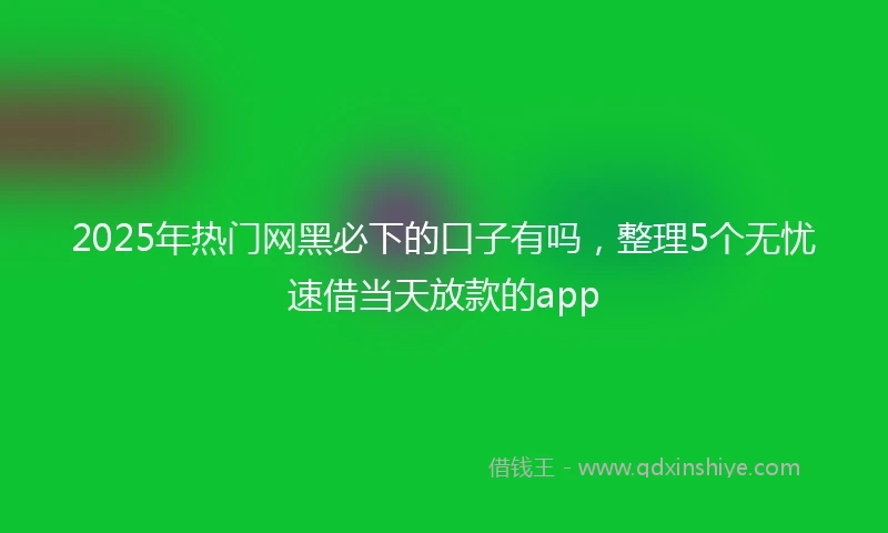 2025年热门网黑必下的口子有吗，整理5个无忧速借当天放款的app