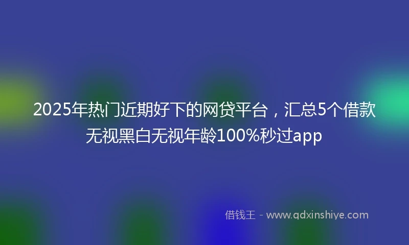 2025年热门近期好下的网贷平台，汇总5个借款无视黑白无视年龄100%秒过app