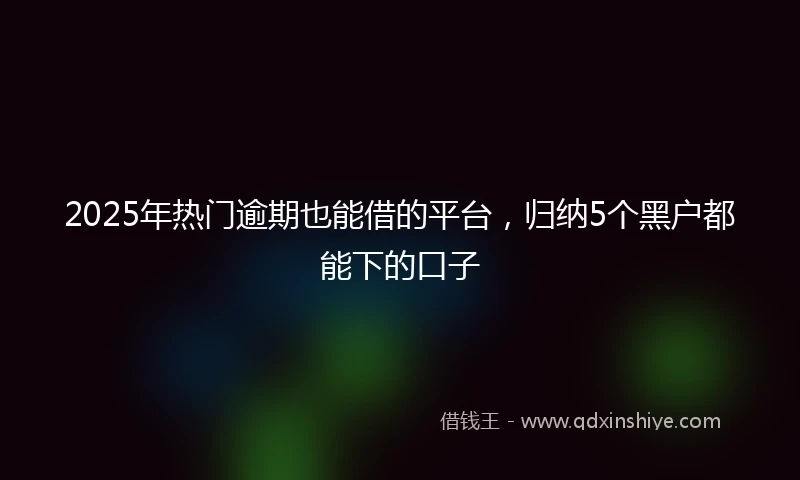 2025年热门逾期也能借的平台,归纳5个黑户都能下的口子