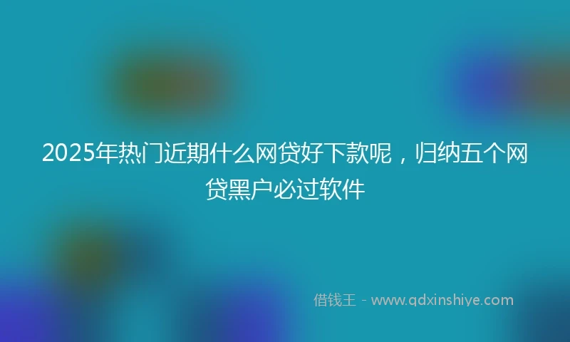 2025年热门近期什么网贷好下款呢，归纳五个网贷黑户必过软件