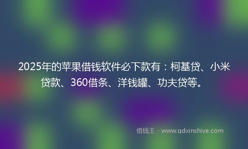 2025年的苹果借钱软件必下款有：柯基贷、小米贷款、360借条、洋钱罐、功夫贷等。
