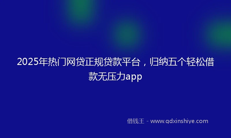2025年热门网贷正规贷款平台，归纳五个轻松借款无压力app
