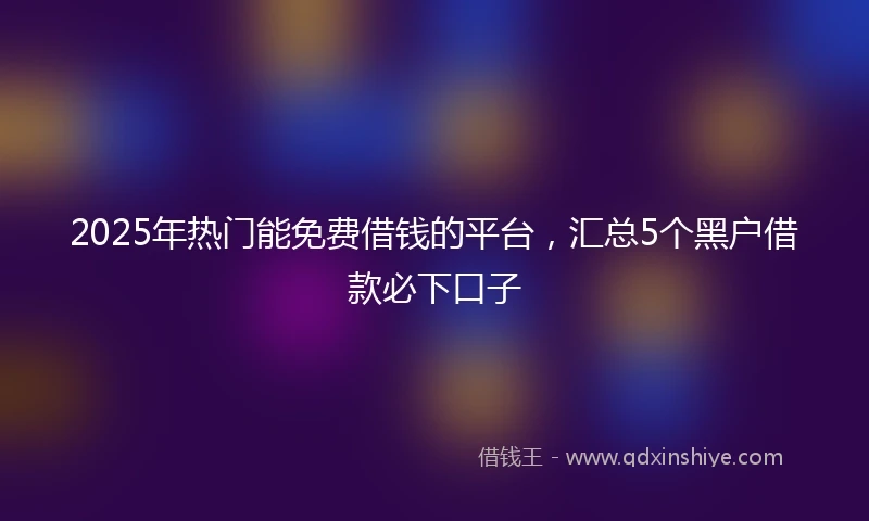 2025年热门能免费借钱的平台，汇总5个黑户借款必下口子