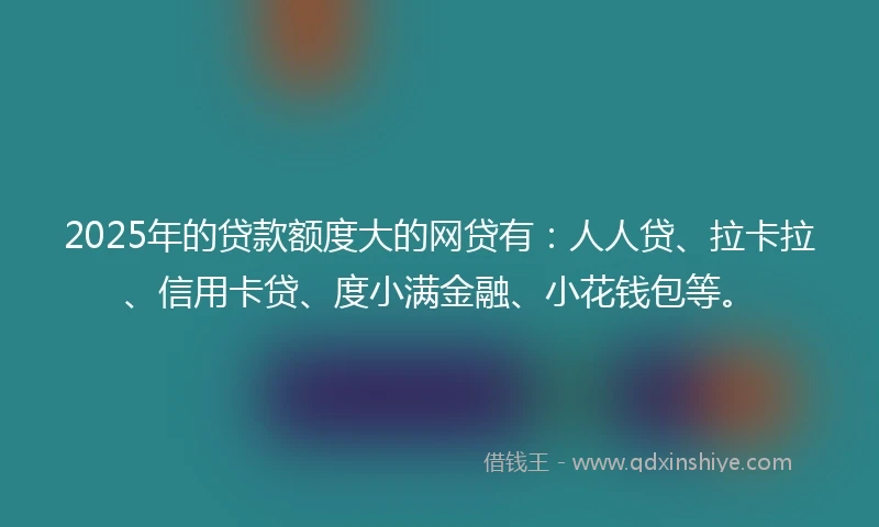 2025年的贷款额度大的网贷有：人人贷、拉卡拉、信用卡贷、度小满金融、小花钱包等。