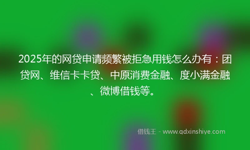 2025年的网贷申请频繁被拒急用钱怎么办有：团贷网、维信卡卡贷、中原消费金融、度小满金融、微博借钱等。