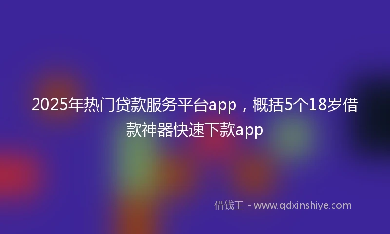 2025年热门贷款服务平台app，概括5个18岁借款神器快速下款app