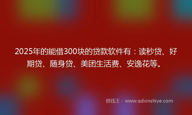 2025年的能借300块的贷款软件有：读秒贷、好期贷、随身贷、美团生活费、安逸花等。