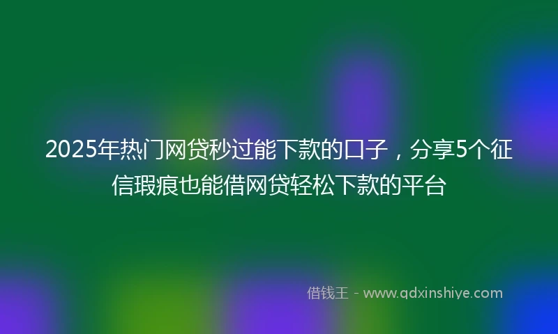 2025年热门网贷秒过能下款的口子，分享5个征信瑕疵也能借网贷轻松下款的平台