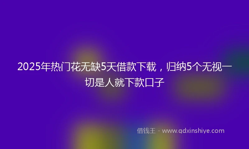 2025年热门花无缺5天借款下载，归纳5个无视一切是人就下款口子