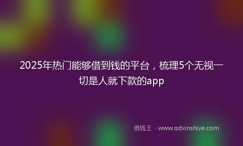 2025年热门能够借到钱的平台，梳理5个无视一切是人就下款的app