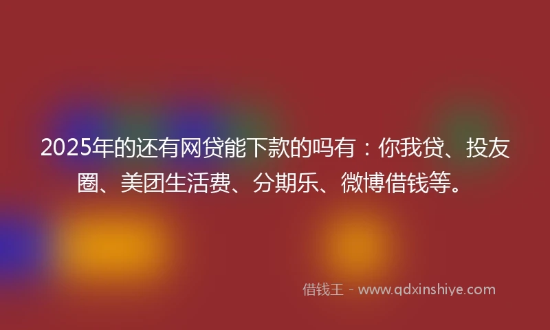 2025年的还有网贷能下款的吗有：你我贷、投友圈、美团生活费、分期乐、微博借钱等。