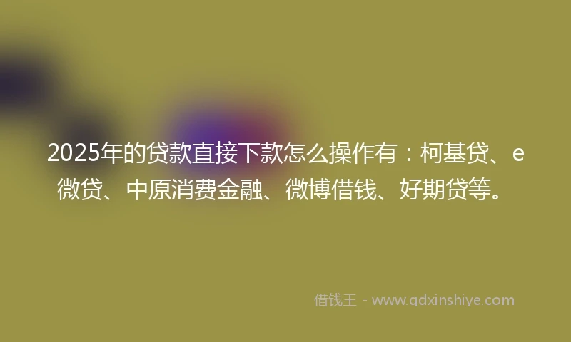 2025年的贷款直接下款怎么操作有：柯基贷、e微贷、中原消费金融、微博借钱、好期贷等。
