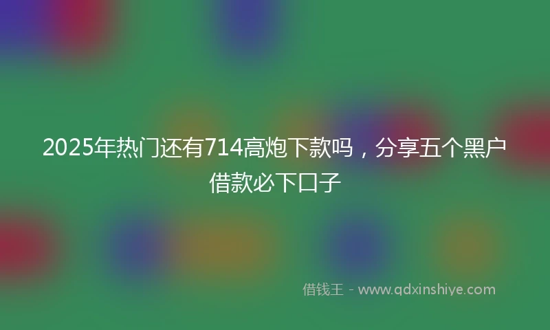 2025年热门还有714高炮下款吗，分享五个黑户借款必下口子