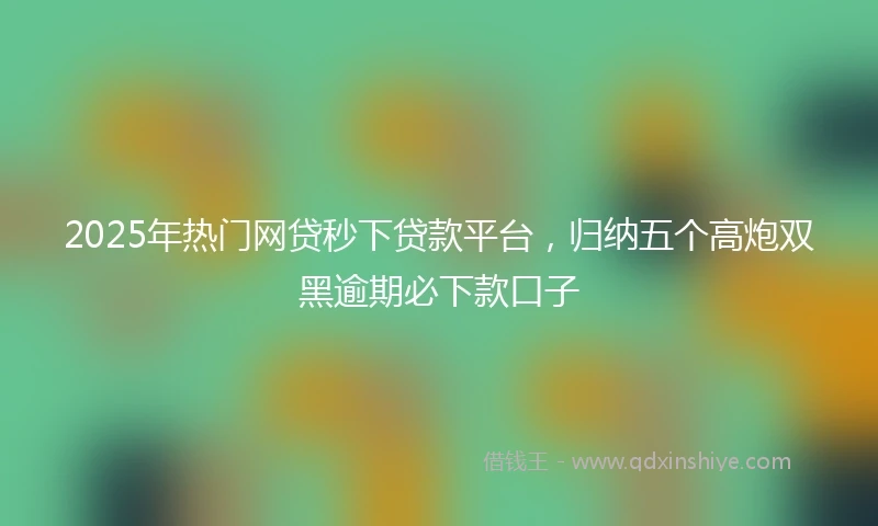 2025年热门网贷秒下贷款平台，归纳五个高炮双黑逾期必下款口子