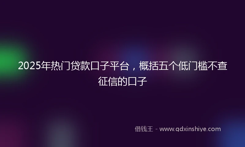 2025年热门贷款口子平台，概括五个低门槛不查征信的口子