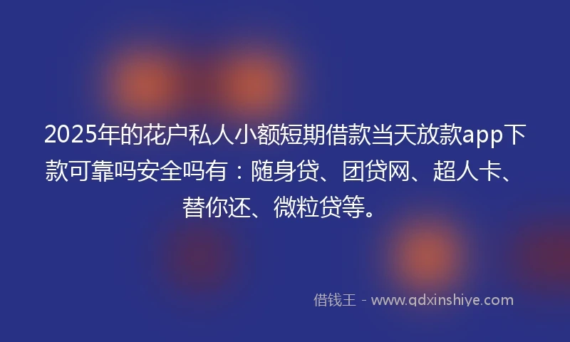 2025年的花户私人小额短期借款当天放款app下款可靠吗安全吗有：随身贷、团贷网、超人卡、替你还、微粒贷等。