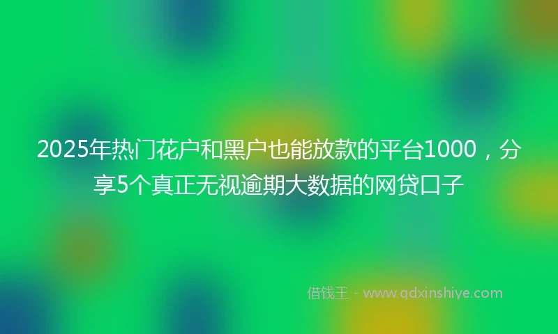 2025年热门花户和黑户也能放款的平台1000，分享5个真正无视逾期大数据的网贷口子