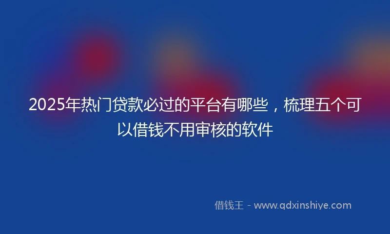 2025年热门贷款必过的平台有哪些，梳理五个可以借钱不用审核的软件