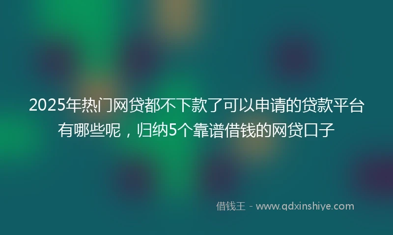 2025年热门网贷都不下款了可以申请的贷款平台有哪些呢，归纳5个靠谱借钱的网贷口子