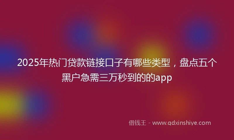 2025年热门贷款链接口子有哪些类型，盘点五个黑户急需三万秒到的的app