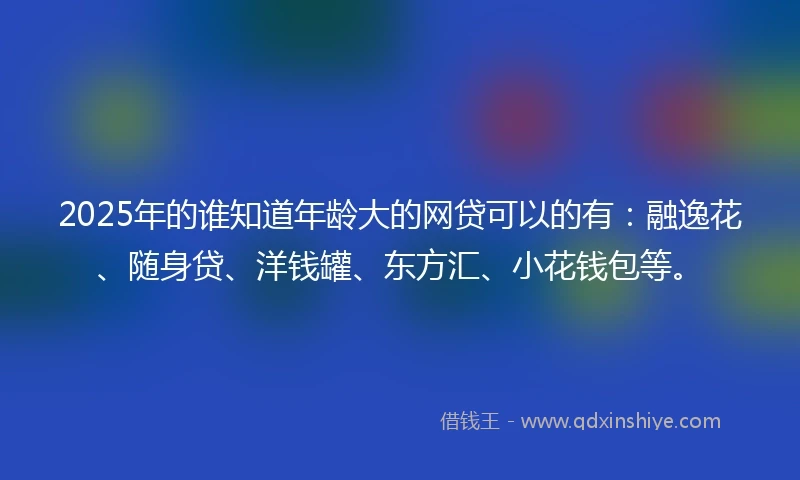 2025年的谁知道年龄大的网贷可以的有：融逸花、随身贷、洋钱罐、东方汇、小花钱包等。