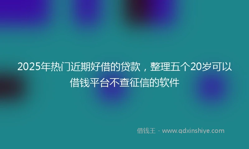 2025年热门近期好借的贷款，整理五个20岁可以借钱平台不查征信的软件