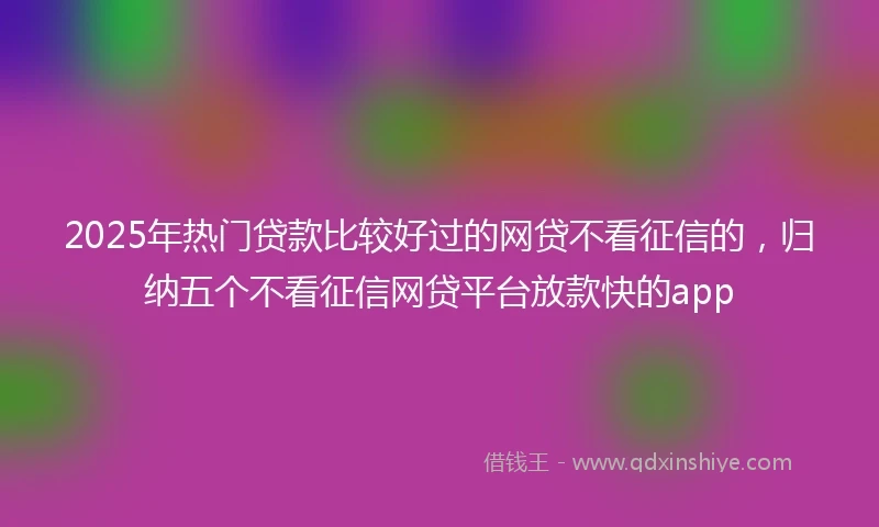 2025年热门贷款比较好过的网贷不看征信的，归纳五个不看征信网贷平台放款快的app