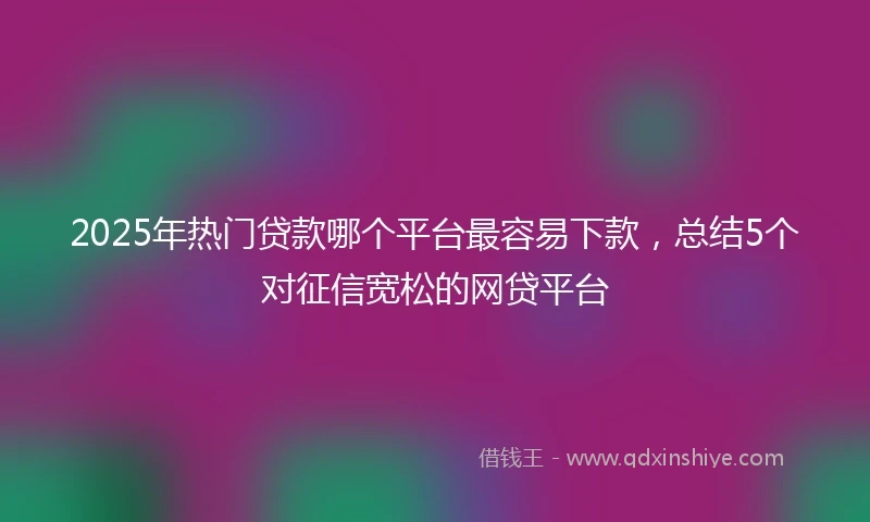 2025年热门贷款哪个平台最容易下款，总结5个对征信宽松的网贷平台