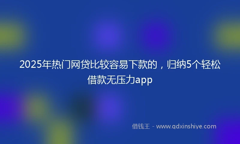 2025年热门网贷比较容易下款的，归纳5个轻松借款无压力app