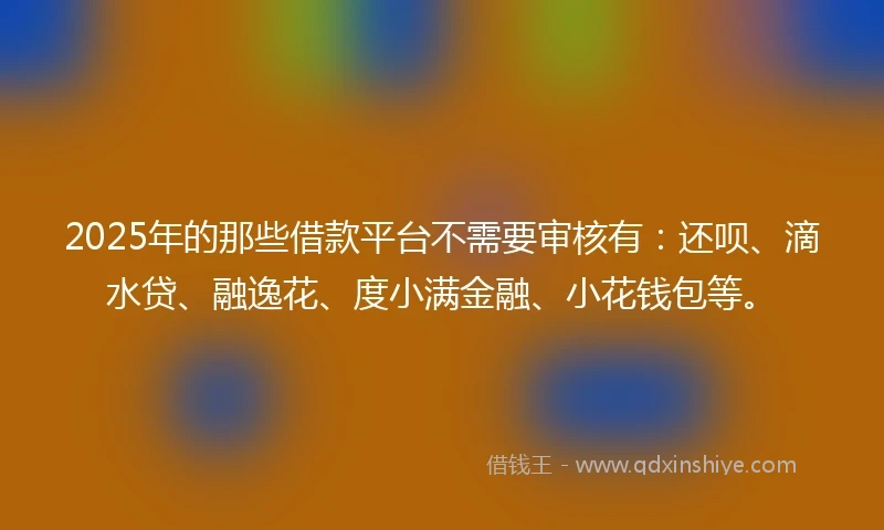 2025年的那些借款平台不需要审核有：还呗、滴水贷、融逸花、度小满金融、小花钱包等。